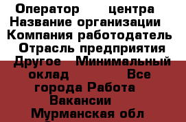 Оператор call-центра › Название организации ­ Компания-работодатель › Отрасль предприятия ­ Другое › Минимальный оклад ­ 25 000 - Все города Работа » Вакансии   . Мурманская обл.,Оленегорск г.
